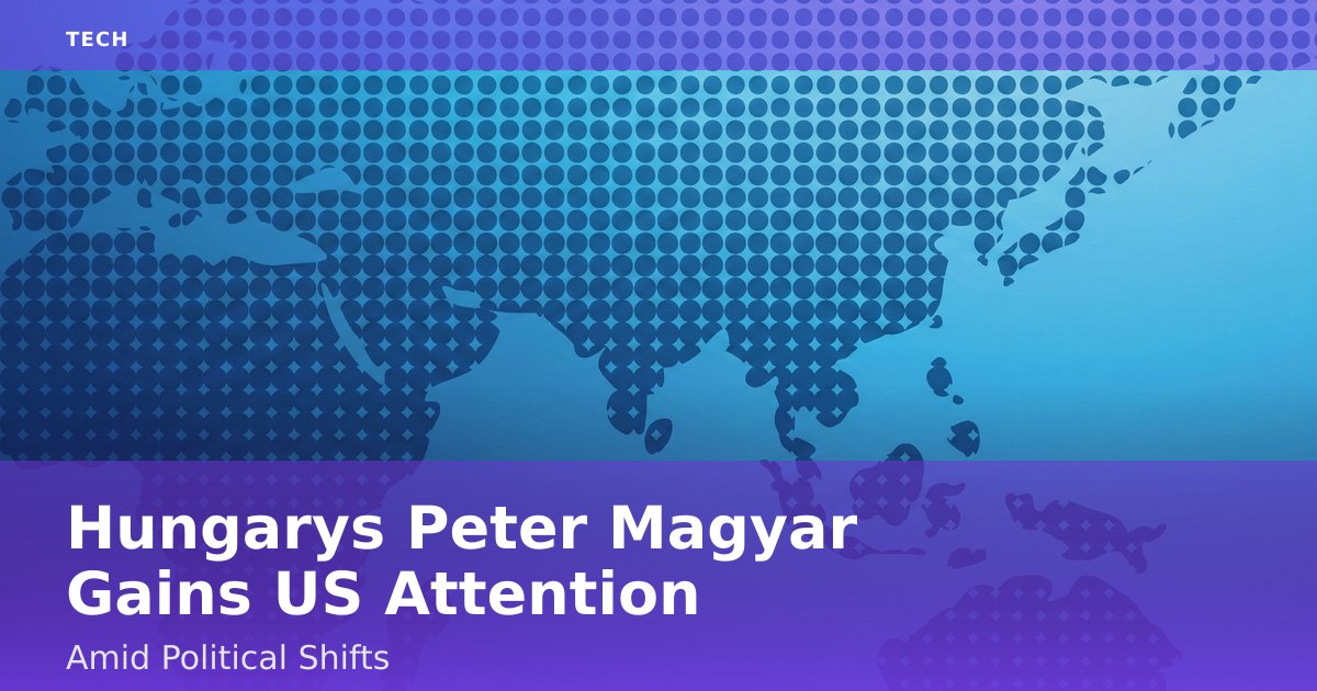 Hungary's Peter Magyar Gains US Attention Amid Political Shifts