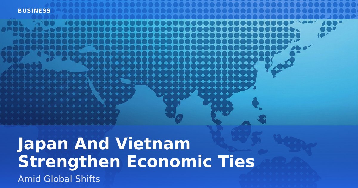 Japan And Vietnam Strengthen Economic Ties Amid Global Shifts