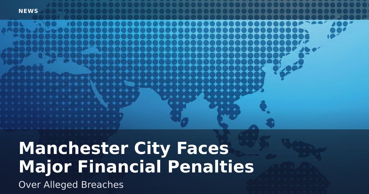 Manchester City Faces Major Financial Penalties Over Alleged Breaches