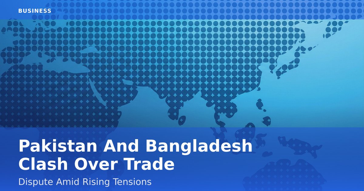 Pakistan And Bangladesh Clash Over Trade Dispute Amid Rising Tensions