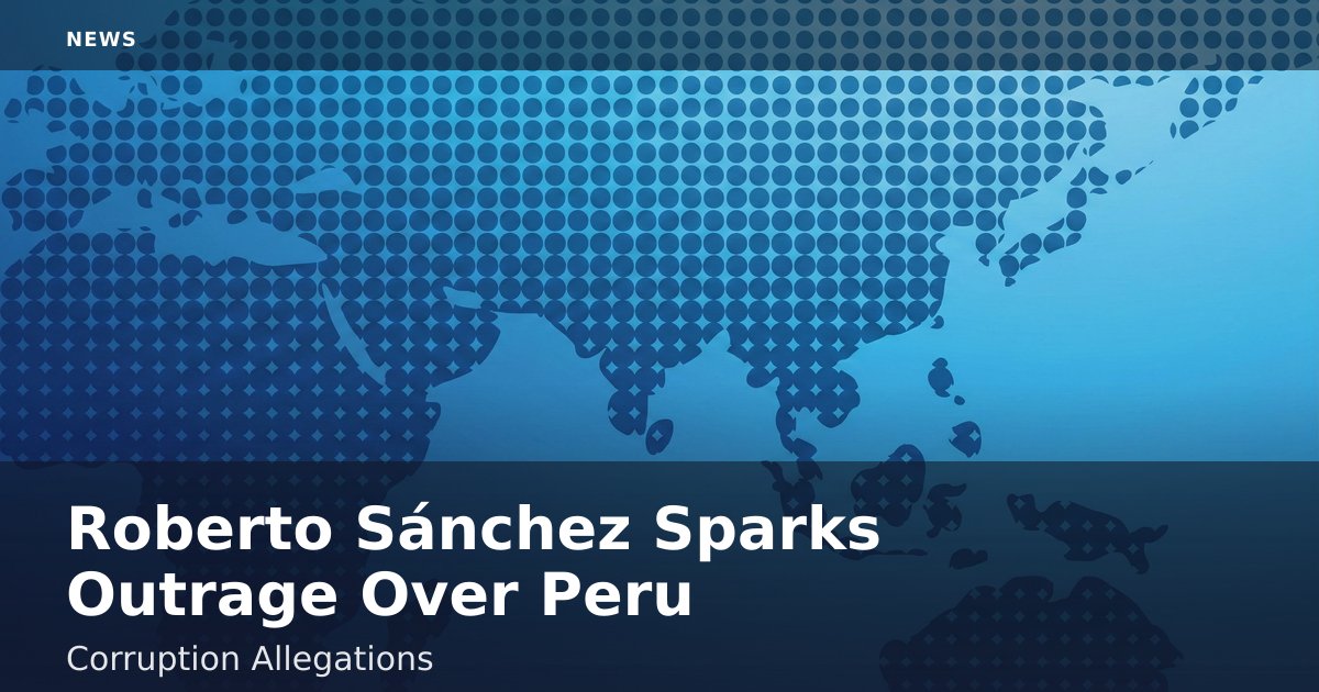 Roberto Sánchez Sparks Outrage Over Peru Corruption Allegations