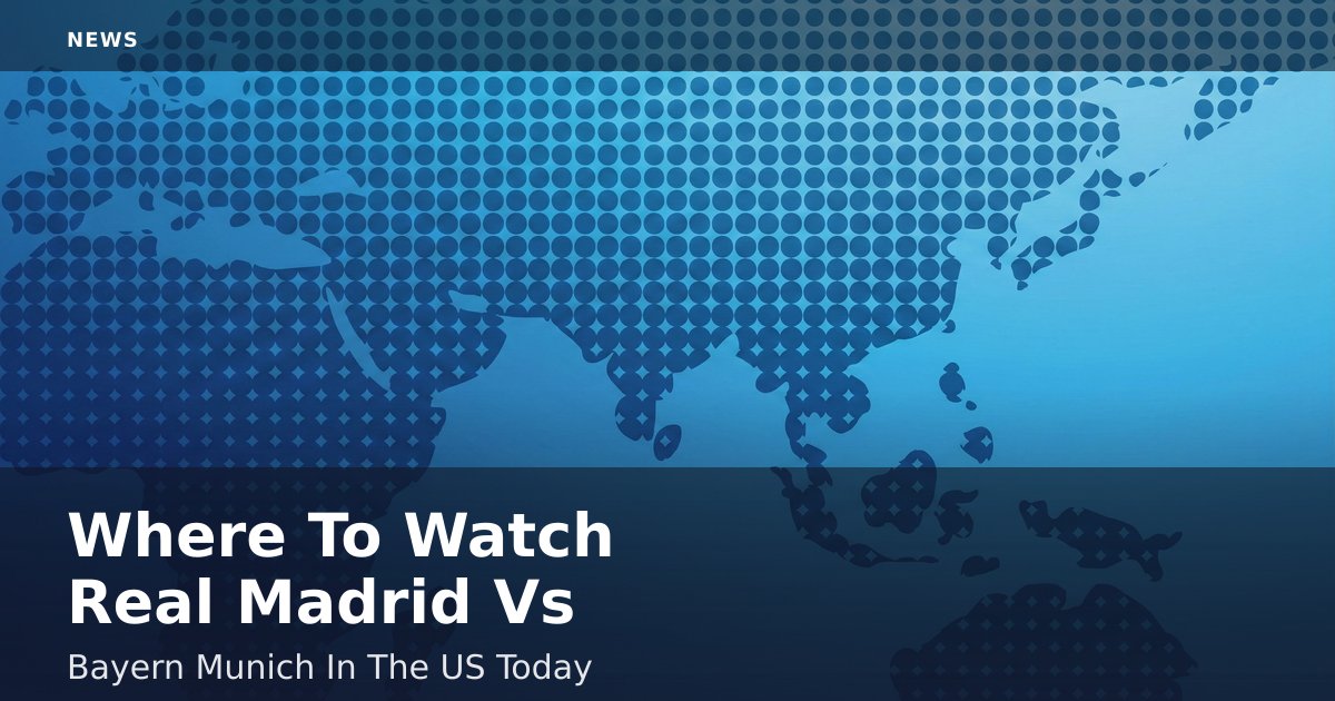 Where To Watch Real Madrid Vs Bayern Munich In The US Today